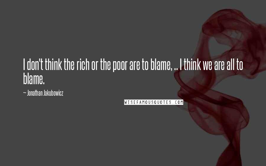 Jonathan Jakubowicz Quotes: I don't think the rich or the poor are to blame, .. I think we are all to blame.