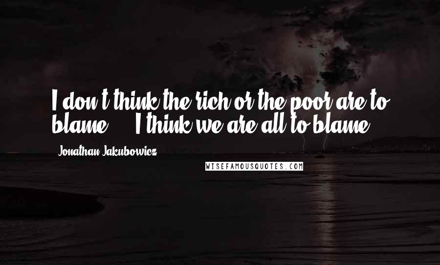 Jonathan Jakubowicz Quotes: I don't think the rich or the poor are to blame, .. I think we are all to blame.