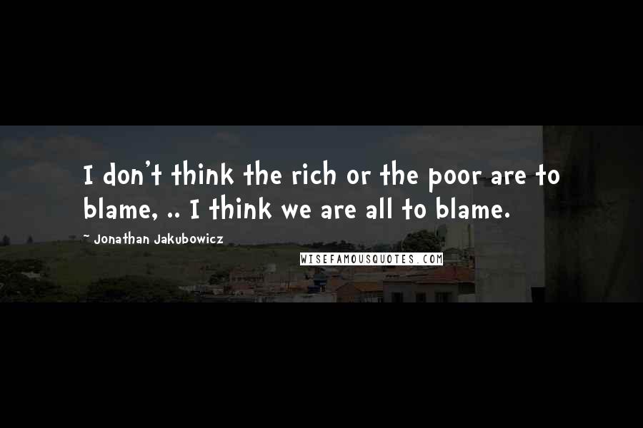 Jonathan Jakubowicz Quotes: I don't think the rich or the poor are to blame, .. I think we are all to blame.