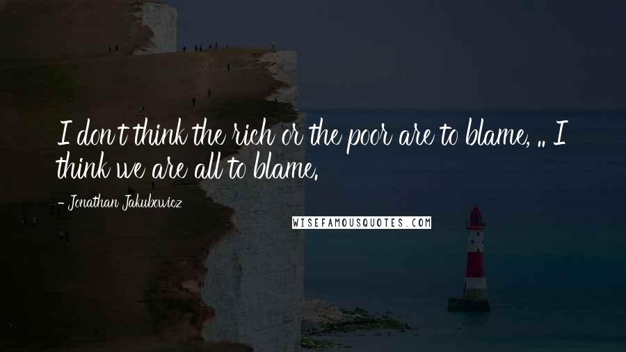 Jonathan Jakubowicz Quotes: I don't think the rich or the poor are to blame, .. I think we are all to blame.