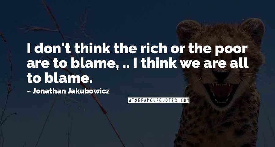 Jonathan Jakubowicz Quotes: I don't think the rich or the poor are to blame, .. I think we are all to blame.