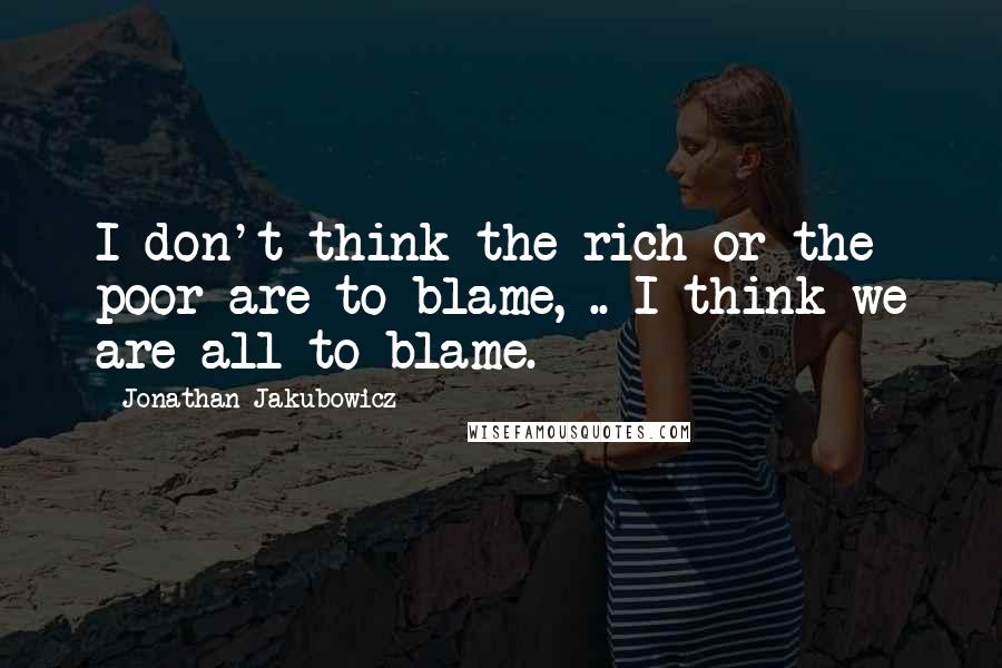 Jonathan Jakubowicz Quotes: I don't think the rich or the poor are to blame, .. I think we are all to blame.