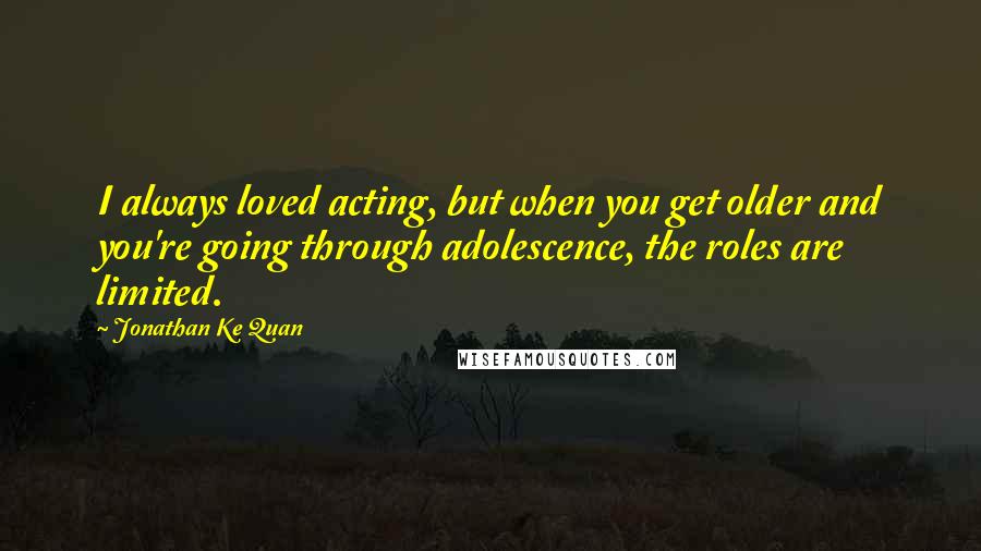 Jonathan Ke Quan Quotes: I always loved acting, but when you get older and you're going through adolescence, the roles are limited.