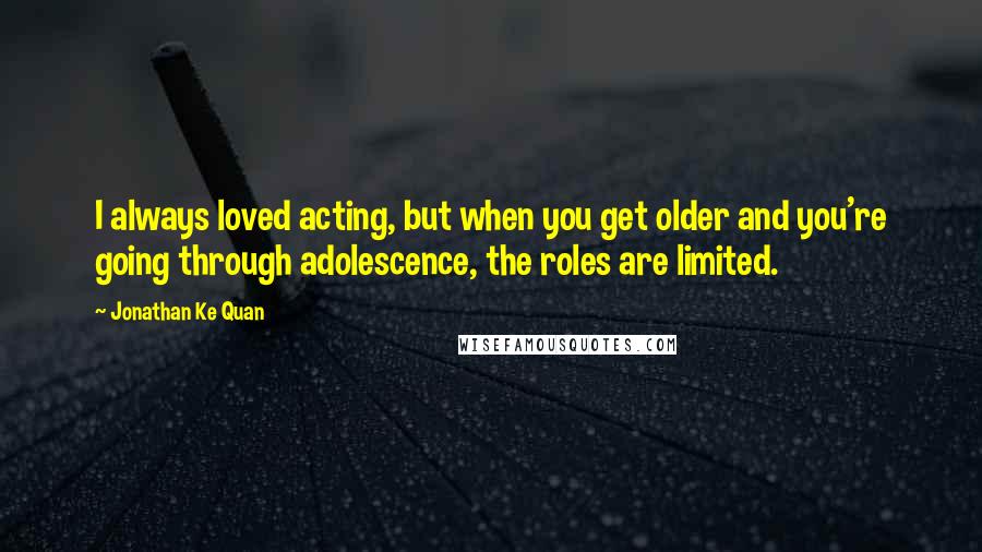 Jonathan Ke Quan Quotes: I always loved acting, but when you get older and you're going through adolescence, the roles are limited.