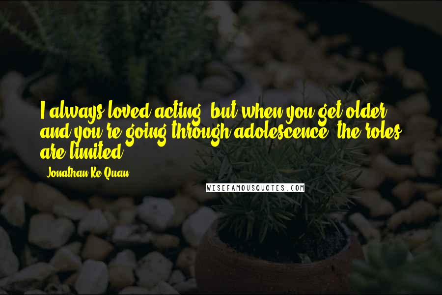 Jonathan Ke Quan Quotes: I always loved acting, but when you get older and you're going through adolescence, the roles are limited.