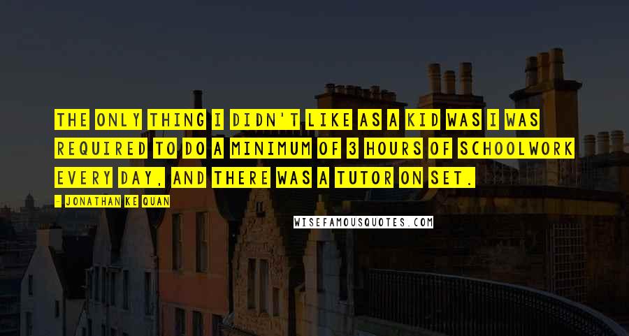 Jonathan Ke Quan Quotes: The only thing I didn't like as a kid was I was required to do a minimum of 3 hours of schoolwork every day, and there was a tutor on set.