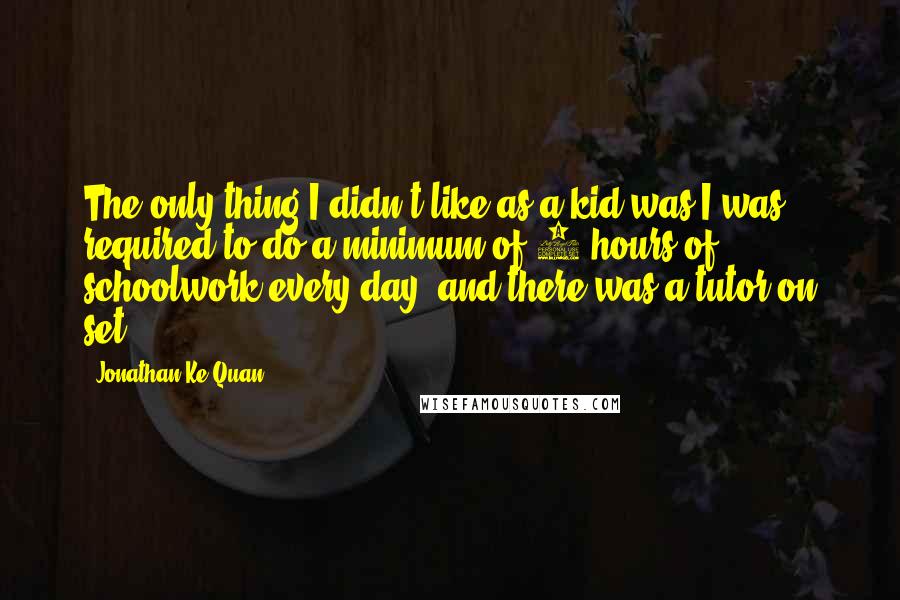 Jonathan Ke Quan Quotes: The only thing I didn't like as a kid was I was required to do a minimum of 3 hours of schoolwork every day, and there was a tutor on set.