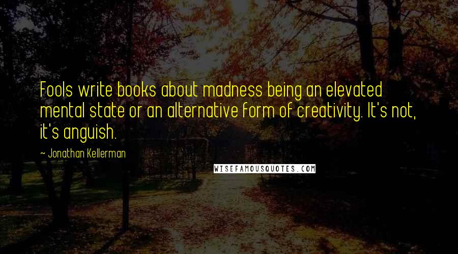Jonathan Kellerman Quotes: Fools write books about madness being an elevated mental state or an alternative form of creativity. It's not, it's anguish.