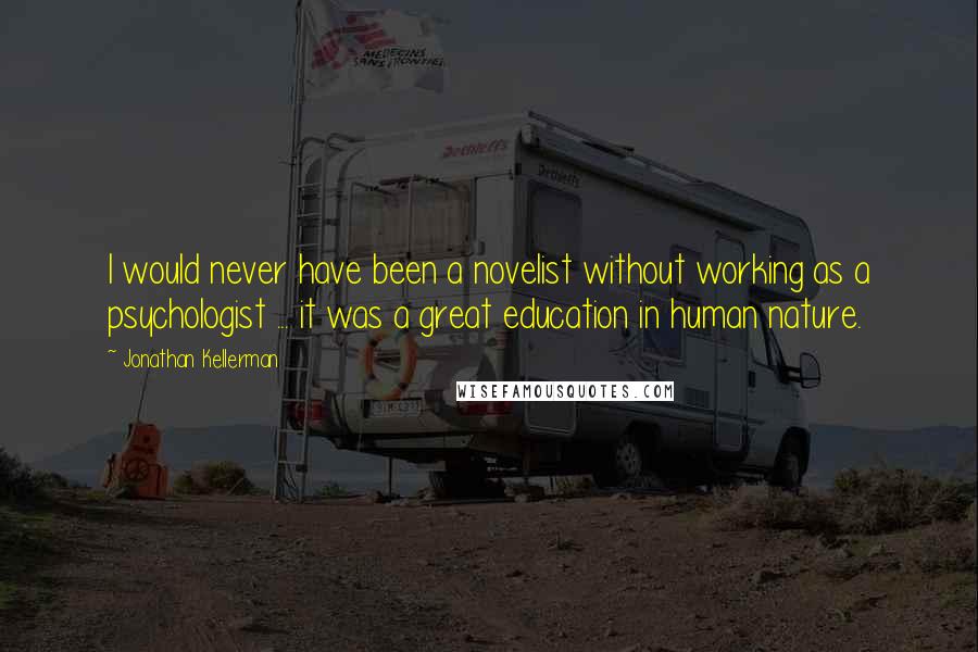 Jonathan Kellerman Quotes: I would never have been a novelist without working as a psychologist ... it was a great education in human nature.