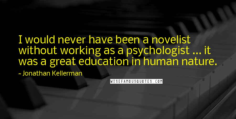 Jonathan Kellerman Quotes: I would never have been a novelist without working as a psychologist ... it was a great education in human nature.