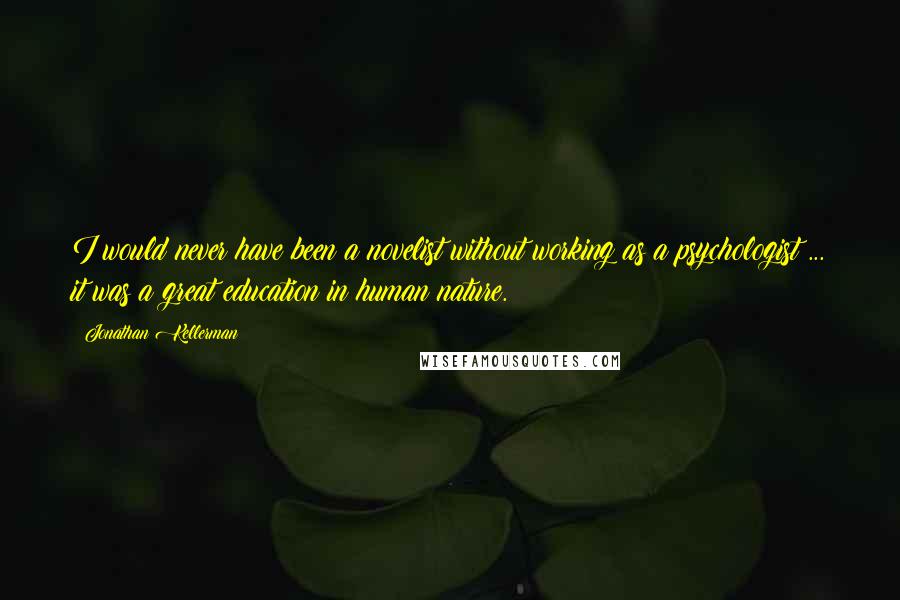 Jonathan Kellerman Quotes: I would never have been a novelist without working as a psychologist ... it was a great education in human nature.