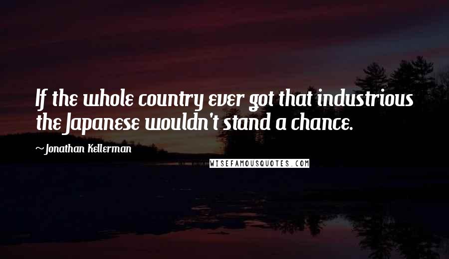 Jonathan Kellerman Quotes: If the whole country ever got that industrious the Japanese wouldn't stand a chance.