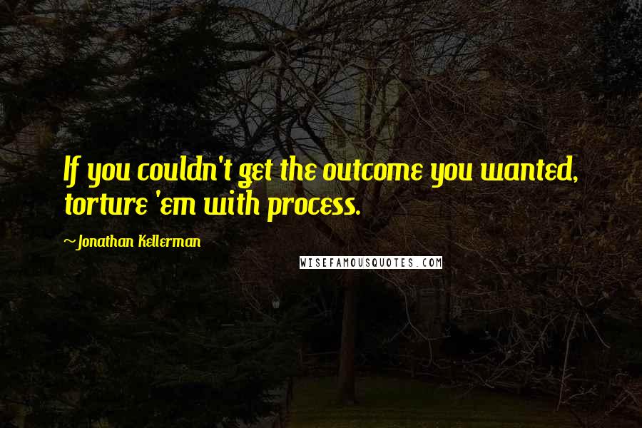 Jonathan Kellerman Quotes: If you couldn't get the outcome you wanted, torture 'em with process.