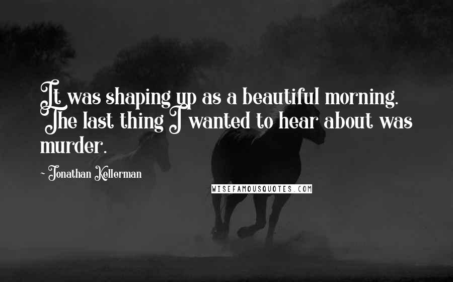 Jonathan Kellerman Quotes: It was shaping up as a beautiful morning. The last thing I wanted to hear about was murder.