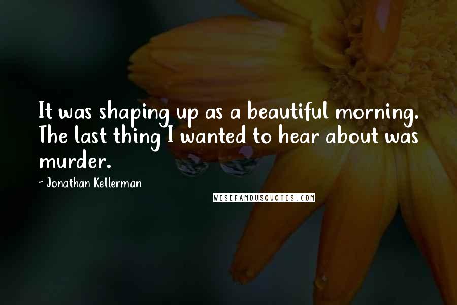 Jonathan Kellerman Quotes: It was shaping up as a beautiful morning. The last thing I wanted to hear about was murder.