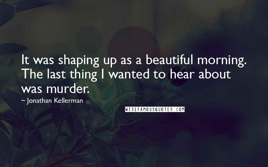 Jonathan Kellerman Quotes: It was shaping up as a beautiful morning. The last thing I wanted to hear about was murder.