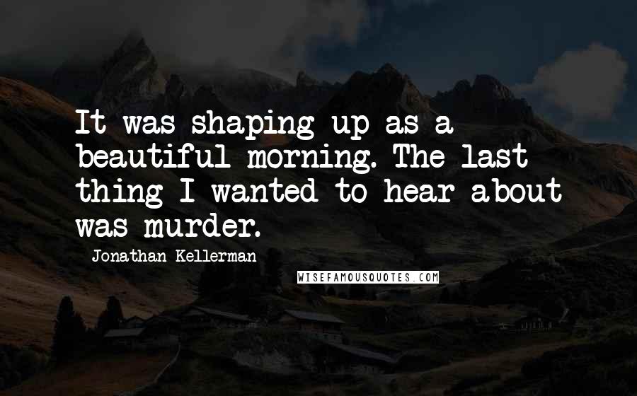 Jonathan Kellerman Quotes: It was shaping up as a beautiful morning. The last thing I wanted to hear about was murder.