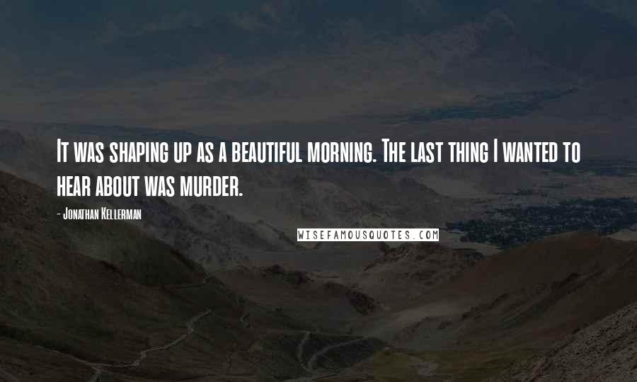 Jonathan Kellerman Quotes: It was shaping up as a beautiful morning. The last thing I wanted to hear about was murder.