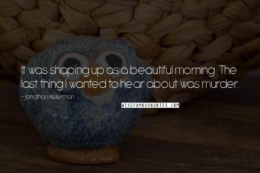 Jonathan Kellerman Quotes: It was shaping up as a beautiful morning. The last thing I wanted to hear about was murder.