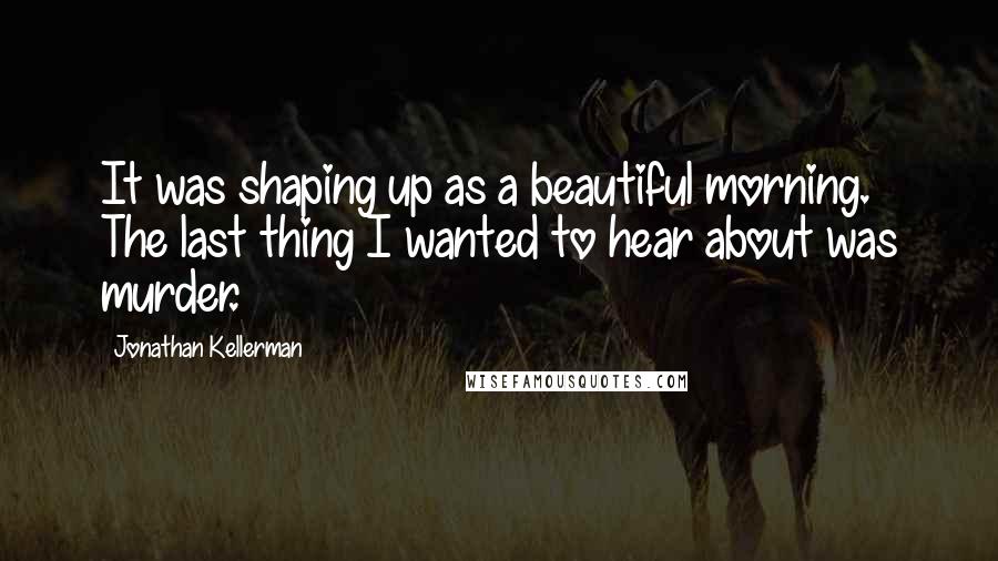 Jonathan Kellerman Quotes: It was shaping up as a beautiful morning. The last thing I wanted to hear about was murder.