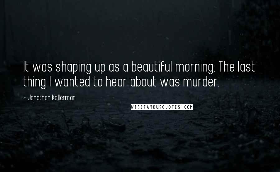 Jonathan Kellerman Quotes: It was shaping up as a beautiful morning. The last thing I wanted to hear about was murder.