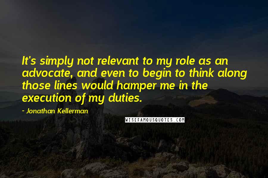 Jonathan Kellerman Quotes: It's simply not relevant to my role as an advocate, and even to begin to think along those lines would hamper me in the execution of my duties.
