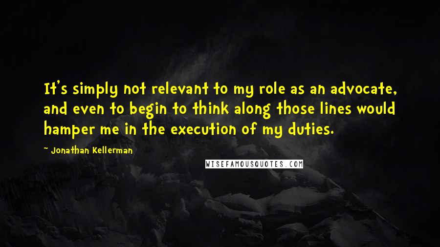 Jonathan Kellerman Quotes: It's simply not relevant to my role as an advocate, and even to begin to think along those lines would hamper me in the execution of my duties.