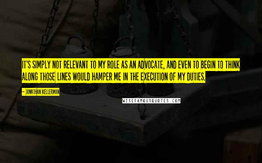Jonathan Kellerman Quotes: It's simply not relevant to my role as an advocate, and even to begin to think along those lines would hamper me in the execution of my duties.