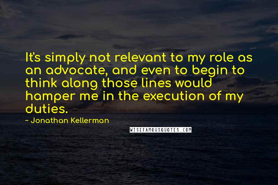 Jonathan Kellerman Quotes: It's simply not relevant to my role as an advocate, and even to begin to think along those lines would hamper me in the execution of my duties.