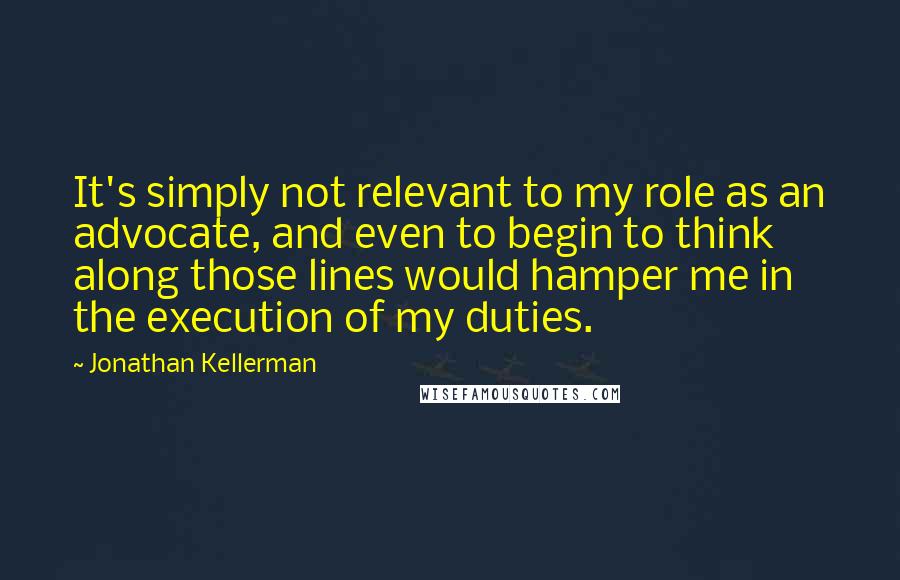 Jonathan Kellerman Quotes: It's simply not relevant to my role as an advocate, and even to begin to think along those lines would hamper me in the execution of my duties.