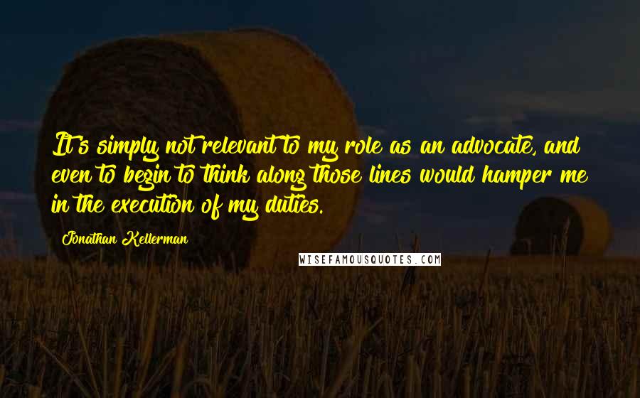Jonathan Kellerman Quotes: It's simply not relevant to my role as an advocate, and even to begin to think along those lines would hamper me in the execution of my duties.