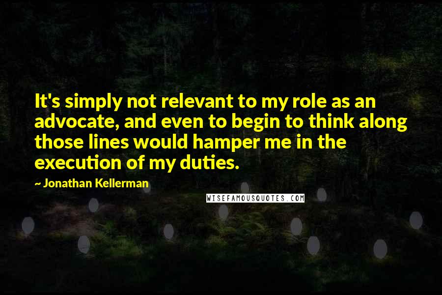Jonathan Kellerman Quotes: It's simply not relevant to my role as an advocate, and even to begin to think along those lines would hamper me in the execution of my duties.