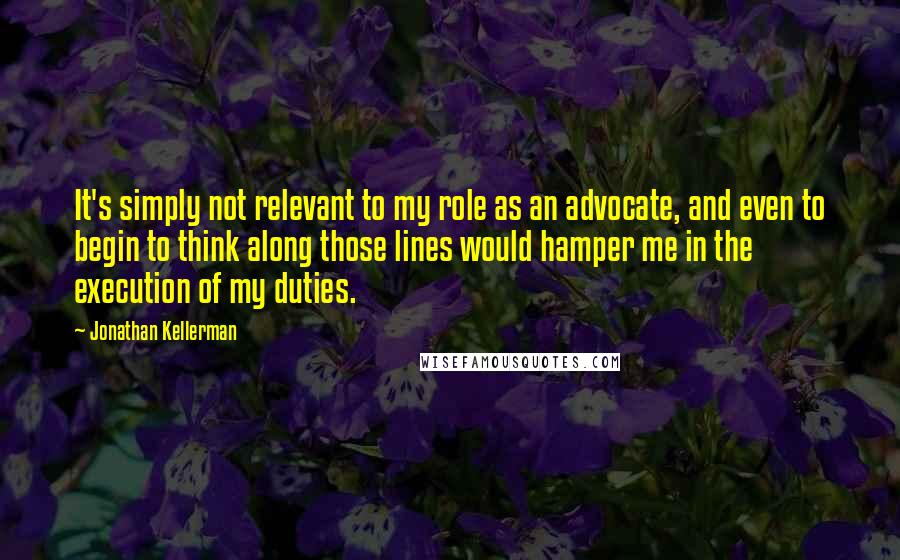 Jonathan Kellerman Quotes: It's simply not relevant to my role as an advocate, and even to begin to think along those lines would hamper me in the execution of my duties.