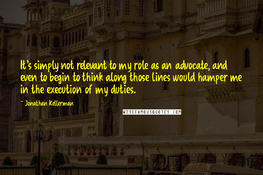 Jonathan Kellerman Quotes: It's simply not relevant to my role as an advocate, and even to begin to think along those lines would hamper me in the execution of my duties.