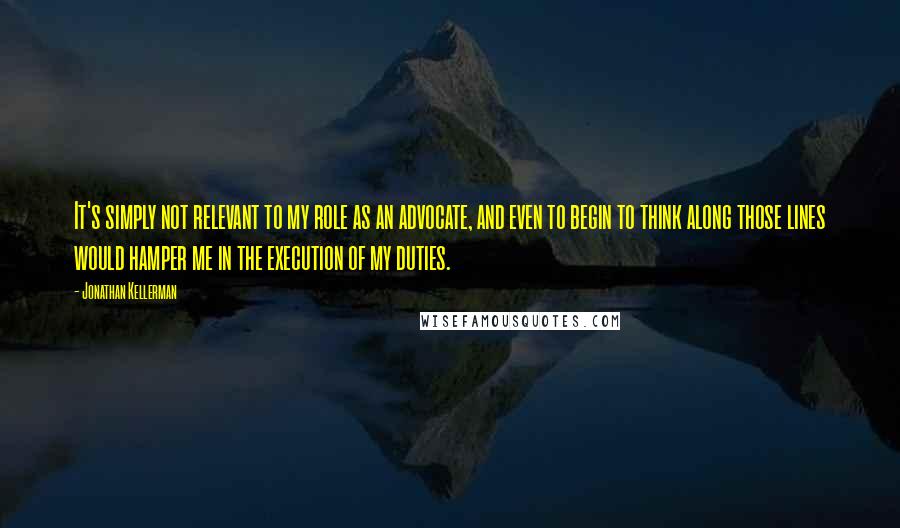 Jonathan Kellerman Quotes: It's simply not relevant to my role as an advocate, and even to begin to think along those lines would hamper me in the execution of my duties.