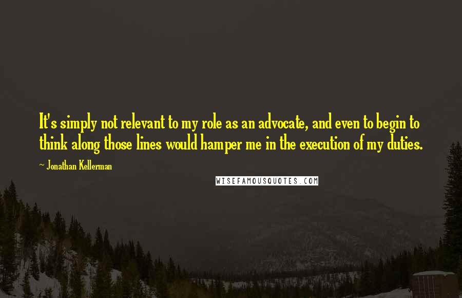 Jonathan Kellerman Quotes: It's simply not relevant to my role as an advocate, and even to begin to think along those lines would hamper me in the execution of my duties.