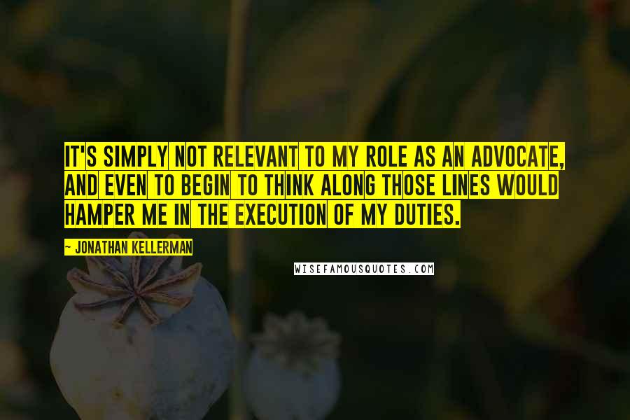 Jonathan Kellerman Quotes: It's simply not relevant to my role as an advocate, and even to begin to think along those lines would hamper me in the execution of my duties.