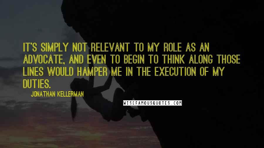 Jonathan Kellerman Quotes: It's simply not relevant to my role as an advocate, and even to begin to think along those lines would hamper me in the execution of my duties.
