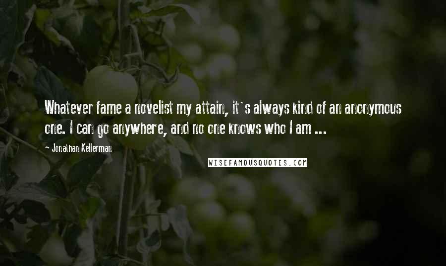 Jonathan Kellerman Quotes: Whatever fame a novelist my attain, it's always kind of an anonymous one. I can go anywhere, and no one knows who I am ...