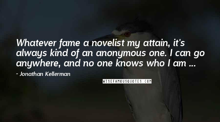 Jonathan Kellerman Quotes: Whatever fame a novelist my attain, it's always kind of an anonymous one. I can go anywhere, and no one knows who I am ...