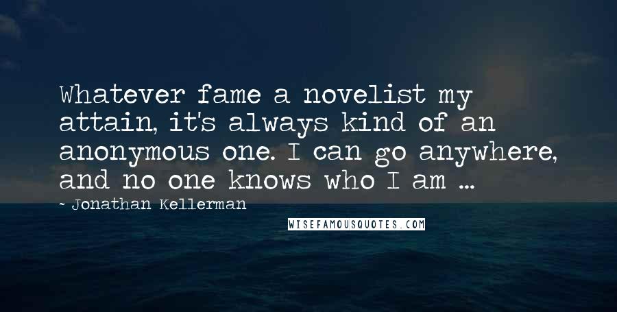 Jonathan Kellerman Quotes: Whatever fame a novelist my attain, it's always kind of an anonymous one. I can go anywhere, and no one knows who I am ...