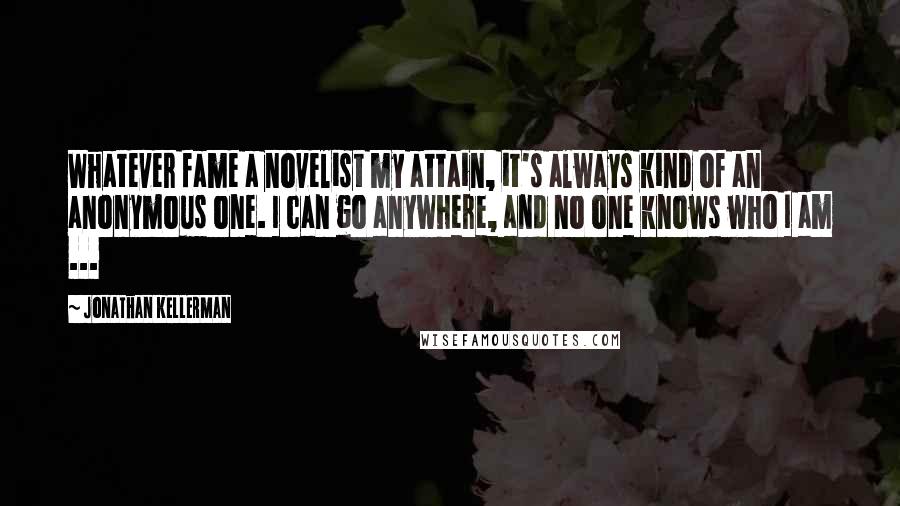 Jonathan Kellerman Quotes: Whatever fame a novelist my attain, it's always kind of an anonymous one. I can go anywhere, and no one knows who I am ...