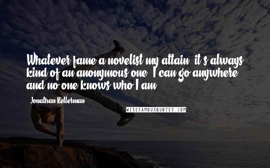 Jonathan Kellerman Quotes: Whatever fame a novelist my attain, it's always kind of an anonymous one. I can go anywhere, and no one knows who I am ...