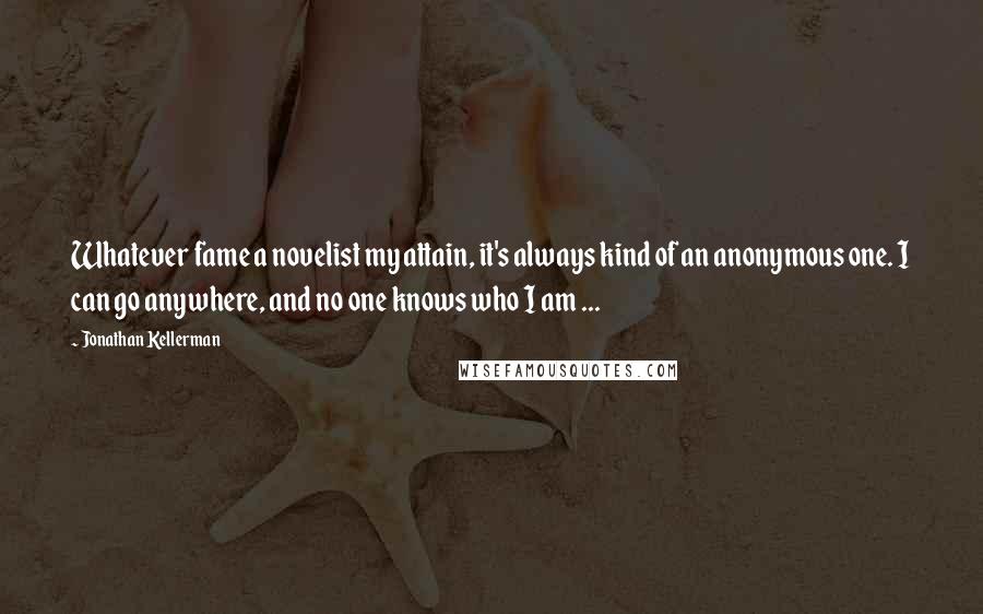 Jonathan Kellerman Quotes: Whatever fame a novelist my attain, it's always kind of an anonymous one. I can go anywhere, and no one knows who I am ...