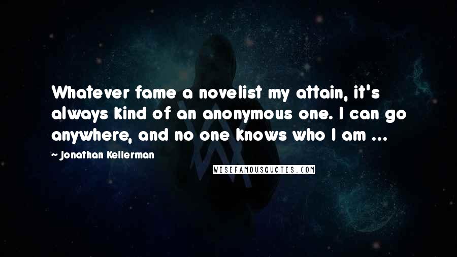 Jonathan Kellerman Quotes: Whatever fame a novelist my attain, it's always kind of an anonymous one. I can go anywhere, and no one knows who I am ...