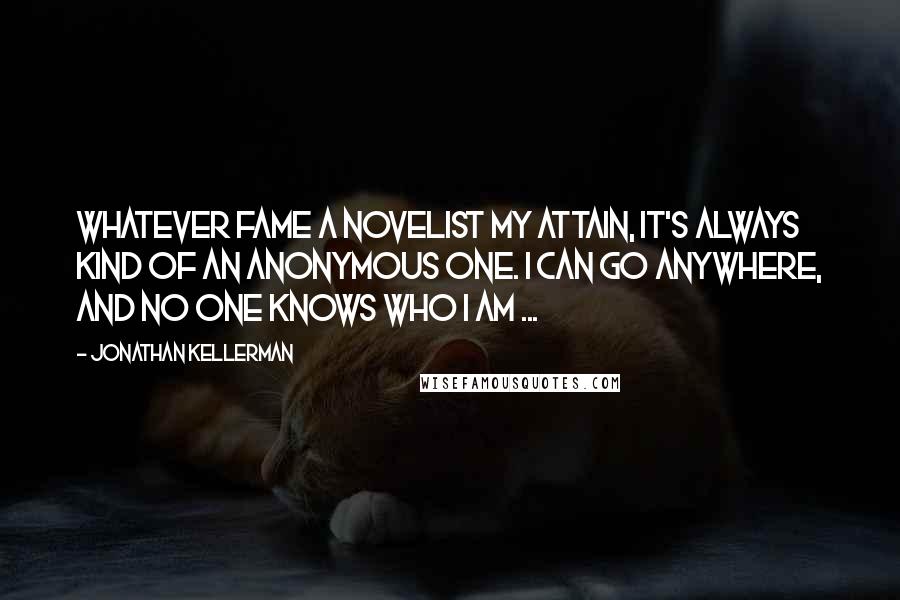 Jonathan Kellerman Quotes: Whatever fame a novelist my attain, it's always kind of an anonymous one. I can go anywhere, and no one knows who I am ...
