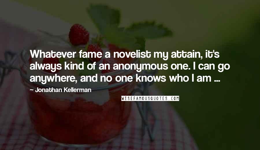 Jonathan Kellerman Quotes: Whatever fame a novelist my attain, it's always kind of an anonymous one. I can go anywhere, and no one knows who I am ...