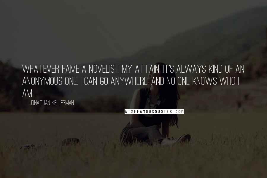 Jonathan Kellerman Quotes: Whatever fame a novelist my attain, it's always kind of an anonymous one. I can go anywhere, and no one knows who I am ...