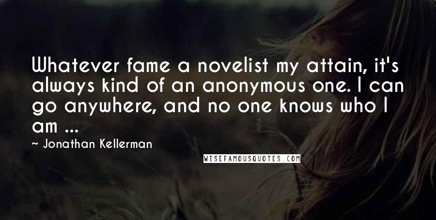 Jonathan Kellerman Quotes: Whatever fame a novelist my attain, it's always kind of an anonymous one. I can go anywhere, and no one knows who I am ...