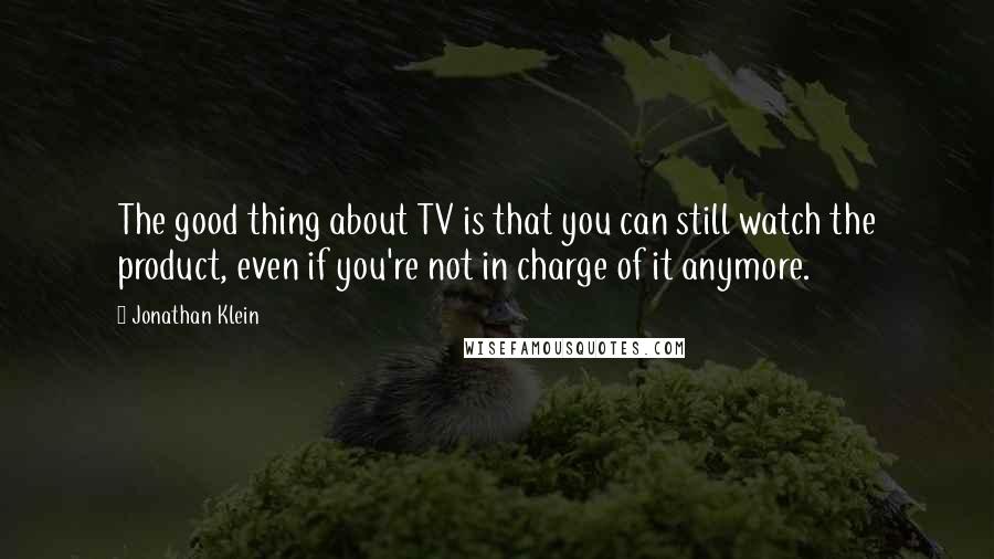 Jonathan Klein Quotes: The good thing about TV is that you can still watch the product, even if you're not in charge of it anymore.